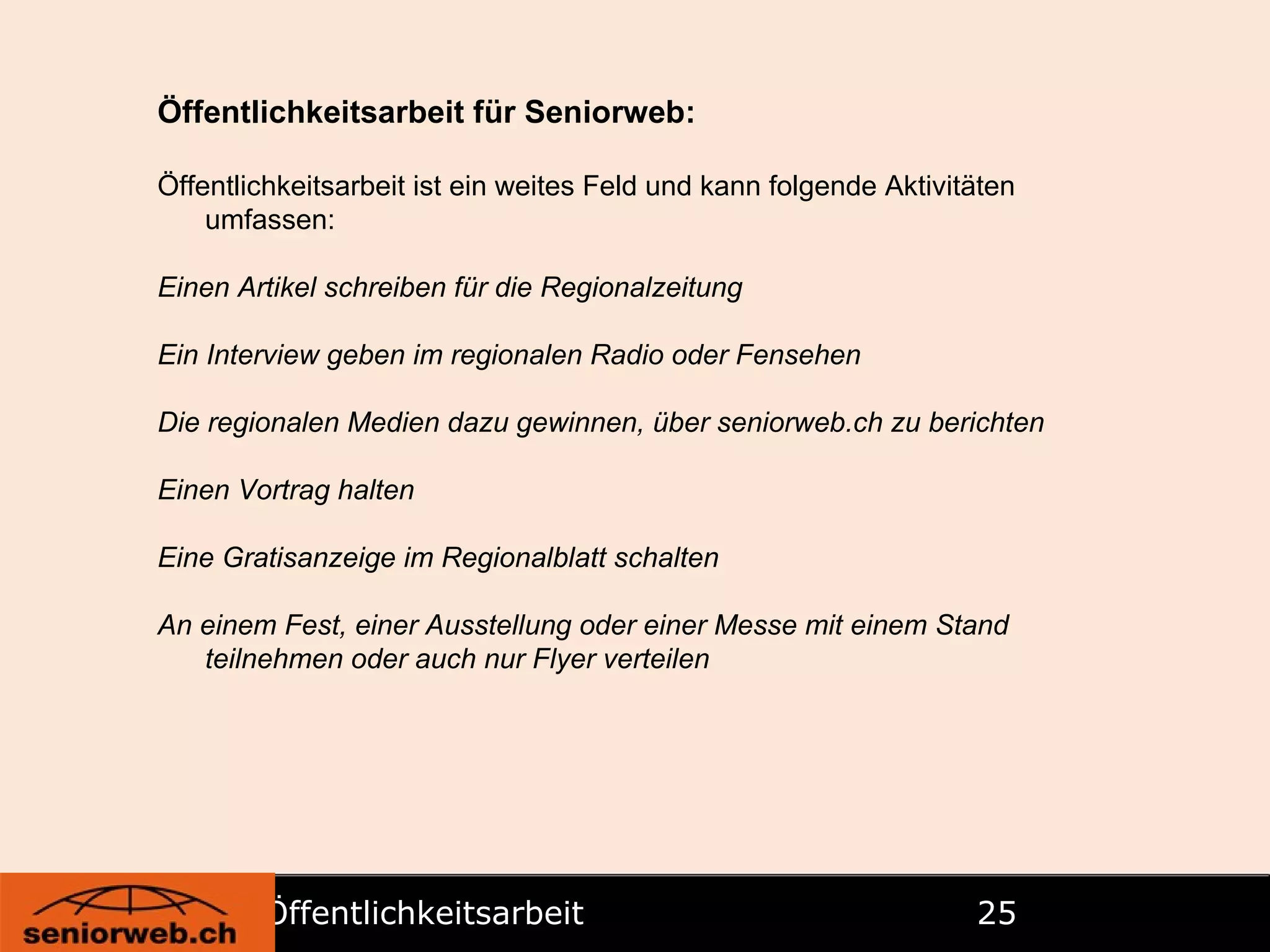 Öffentlichkeitsarbeit   Öffentlichkeitsarbeit für Seniorweb: Öffentlichkeitsarbeit ist ein weites Feld und kann folgende Aktivitäten umfassen: Einen Artikel schreiben für die Regionalzeitung Ein Interview geben im regionalen Radio oder Fensehen Die regionalen Medien dazu gewinnen, über seniorweb.ch zu berichten Einen Vortrag halten Eine Gratisanzeige im Regionalblatt schalten An einem Fest, einer Ausstellung oder einer Messe mit einem Stand teilnehmen oder auch nur Flyer verteilen 