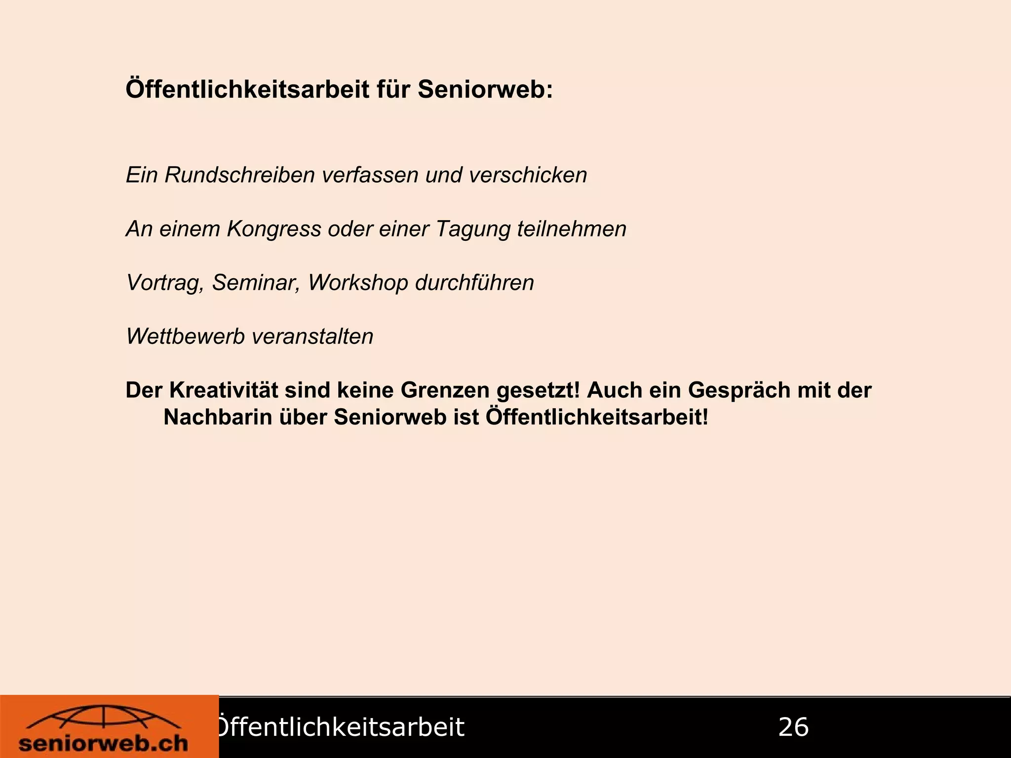 Öffentlichkeitsarbeit   Öffentlichkeitsarbeit für Seniorweb: Ein Rundschreiben verfassen und verschicken An einem Kongress oder einer Tagung teilnehmen Vortrag, Seminar, Workshop durchführen Wettbewerb veranstalten Der Kreativität sind keine Grenzen gesetzt! Auch ein Gespräch mit der Nachbarin über Seniorweb ist Öffentlichkeitsarbeit! 