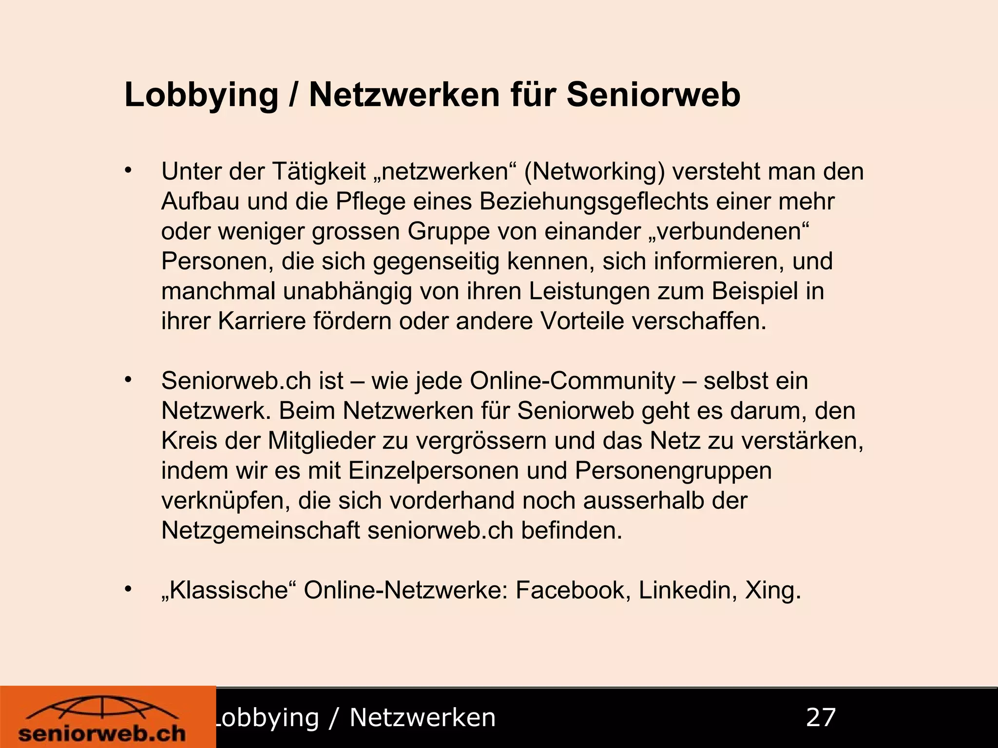 Lobbying / Netzwerken   Lobbying / Netzwerken für Seniorweb Unter der Tätigkeit „netzwerken“ (Networking) versteht man den Aufbau und die Pflege eines Beziehungsgeflechts einer mehr oder weniger grossen Gruppe von einander „verbundenen“ Personen, die sich gegenseitig kennen, sich informieren, und manchmal unabhängig von ihren Leistungen zum Beispiel in ihrer Karriere fördern oder andere Vorteile verschaffen. Seniorweb.ch ist – wie jede Online-Community – selbst ein Netzwerk. Beim Netzwerken für Seniorweb geht es darum, den Kreis der Mitglieder zu vergrössern und das Netz zu verstärken, indem wir es mit Einzelpersonen und Personengruppen verknüpfen, die sich vorderhand noch ausserhalb der Netzgemeinschaft seniorweb.ch befinden. „ Klassische“ Online-Netzwerke: Facebook, Linkedin, Xing. 