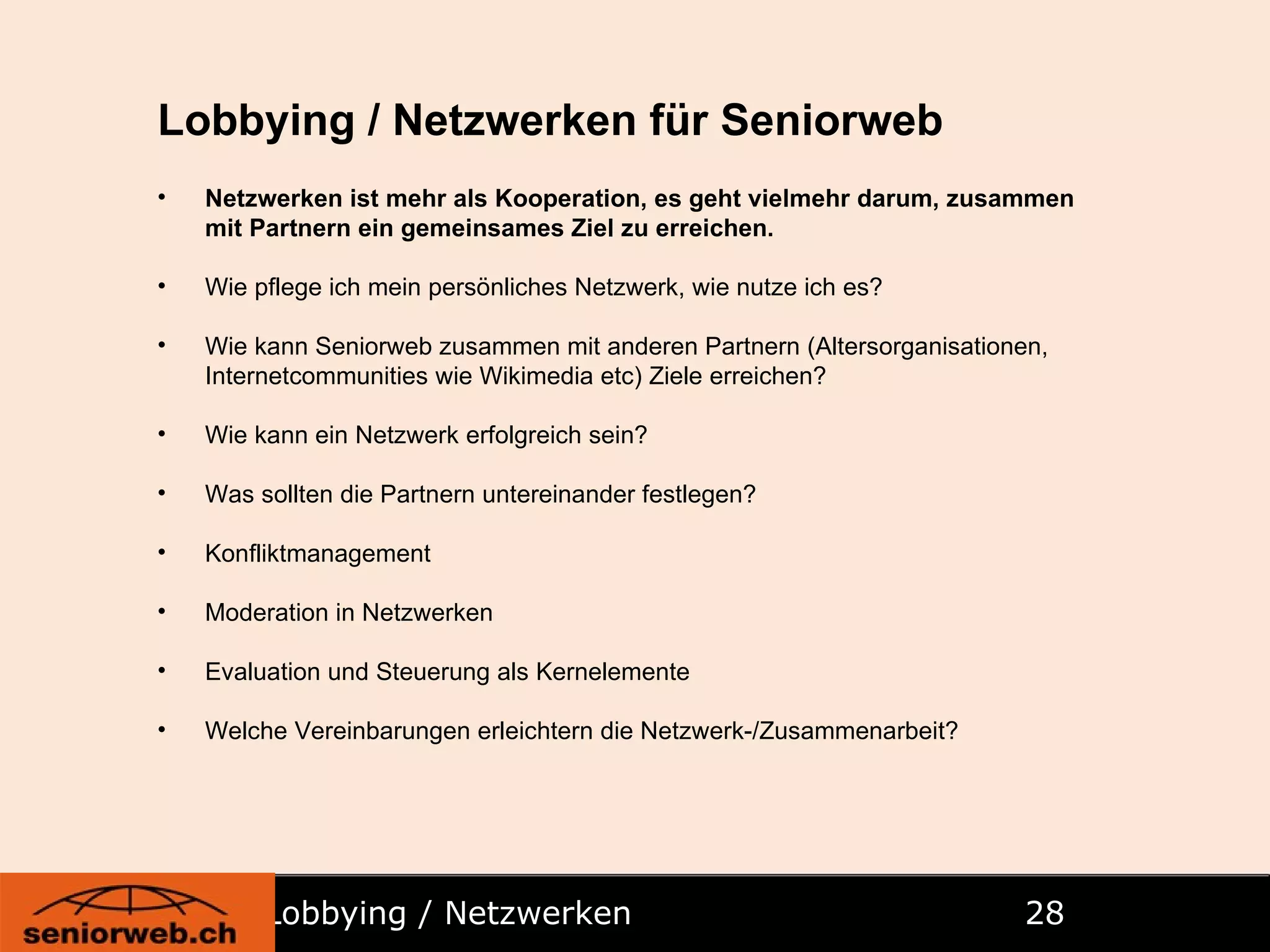 Lobbying / Netzwerken   Lobbying / Netzwerken für Seniorweb Netzwerken ist mehr als Kooperation, es geht vielmehr darum, zusammen mit Partnern ein gemeinsames Ziel zu erreichen. Wie pflege ich mein persönliches Netzwerk, wie nutze ich es? Wie kann Seniorweb zusammen mit anderen Partnern (Altersorganisationen, Internetcommunities wie Wikimedia etc) Ziele erreichen? Wie kann ein Netzwerk erfolgreich sein? Was sollten die Partnern untereinander festlegen? Konfliktmanagement Moderation in Netzwerken Evaluation und Steuerung als Kernelemente Welche Vereinbarungen erleichtern die Netzwerk-/Zusammenarbeit? 