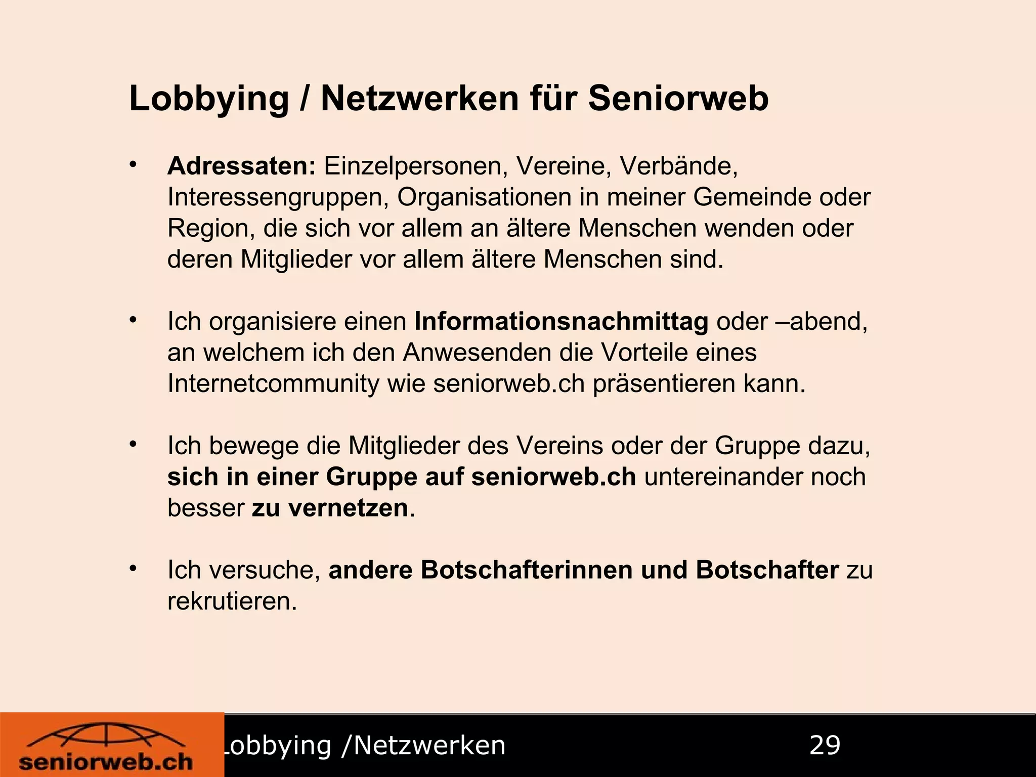 Lobbying /Netzwerken   Lobbying / Netzwerken für Seniorweb Adressaten:  Einzelpersonen, Vereine, Verbände, Interessengruppen, Organisationen in meiner Gemeinde oder Region, die sich vor allem an ältere Menschen wenden oder deren Mitglieder vor allem ältere Menschen sind. Ich organisiere einen  Informationsnachmittag  oder –abend, an welchem ich den Anwesenden die Vorteile eines Internetcommunity wie seniorweb.ch präsentieren kann. Ich bewege die Mitglieder des Vereins oder der Gruppe dazu,  sich in einer Gruppe auf seniorweb.ch  untereinander noch besser  zu vernetzen . Ich versuche,  andere Botschafterinnen und Botschafter  zu rekrutieren. 