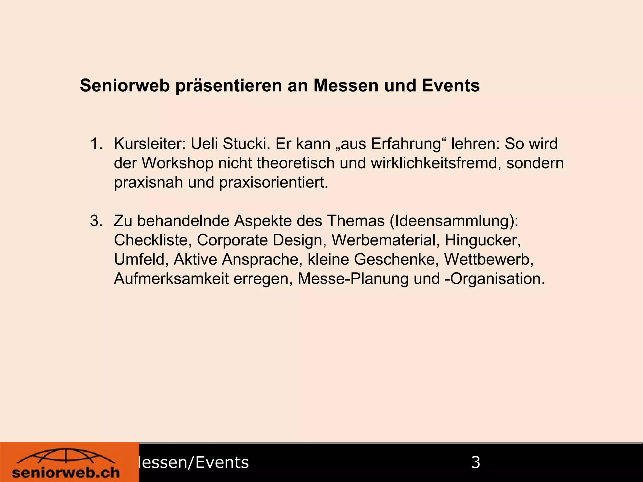 Messen/Events  Seniorweb präsentieren an Messen und Events Kursleiter: Ueli Stucki. Er kann „aus Erfahrung“ lehren: So wird der Workshop nicht theoretisch und wirklichkeitsfremd, sondern praxisnah und praxisorientiert. Zu behandelnde Aspekte des Themas (Ideensammlung): Checkliste, Corporate Design, Werbematerial, Hingucker, Umfeld, Aktive Ansprache, kleine Geschenke, Wettbewerb, Aufmerksamkeit erregen, Messe-Planung und -Organisation. 