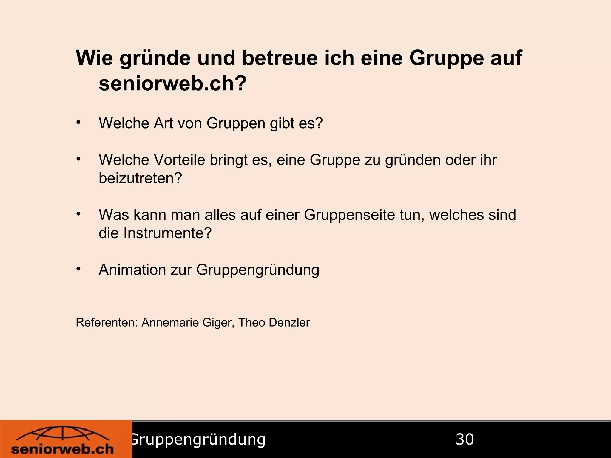 Gruppengründung   Wie gründe und betreue ich eine Gruppe auf seniorweb.ch? Welche Art von Gruppen gibt es? Welche Vorteile bringt es, eine Gruppe zu gründen oder ihr beizutreten? Was kann man alles auf einer Gruppenseite tun, welches sind die Instrumente? Animation zur Gruppengründung Referenten: Annemarie Giger, Theo Denzler 