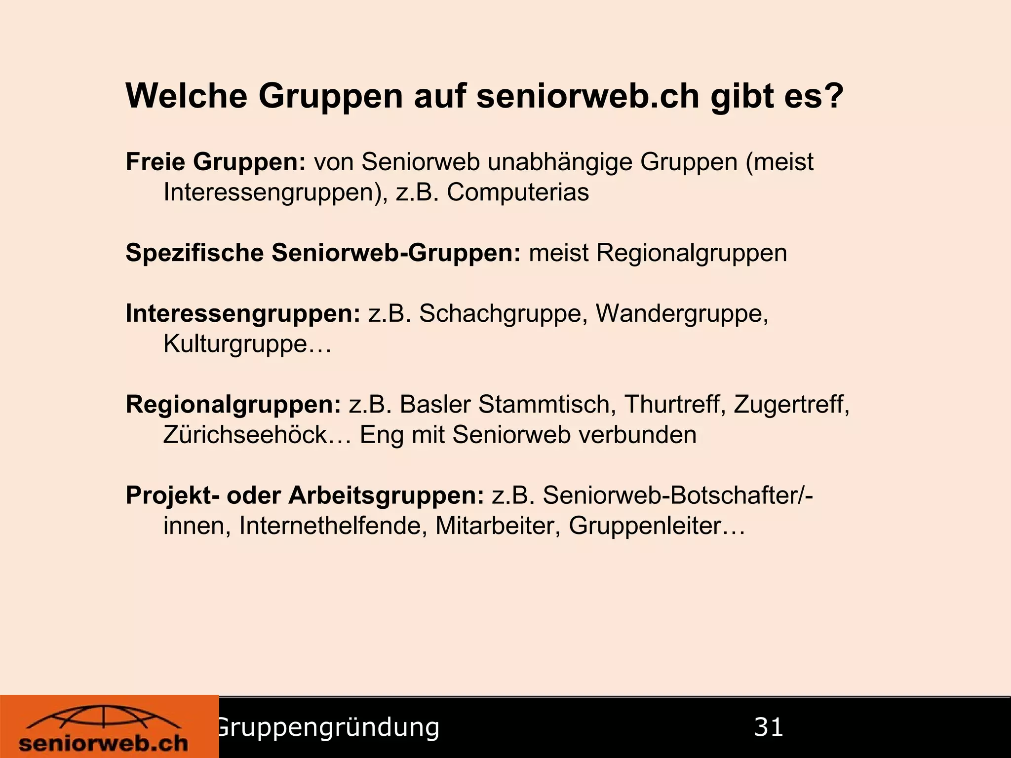Gruppengründung   Welche Gruppen auf seniorweb.ch gibt es? Freie Gruppen:  von Seniorweb unabhängige Gruppen (meist Interessengruppen), z.B. Computerias Spezifische Seniorweb-Gruppen:  meist Regionalgruppen Interessengruppen:  z.B. Schachgruppe, Wandergruppe, Kulturgruppe… Regionalgruppen:  z.B. Basler Stammtisch, Thurtreff, Zugertreff, Zürichseehöck… Eng mit Seniorweb verbunden Projekt- oder Arbeitsgruppen:  z.B. Seniorweb-Botschafter/-innen, Internethelfende, Mitarbeiter, Gruppenleiter… 