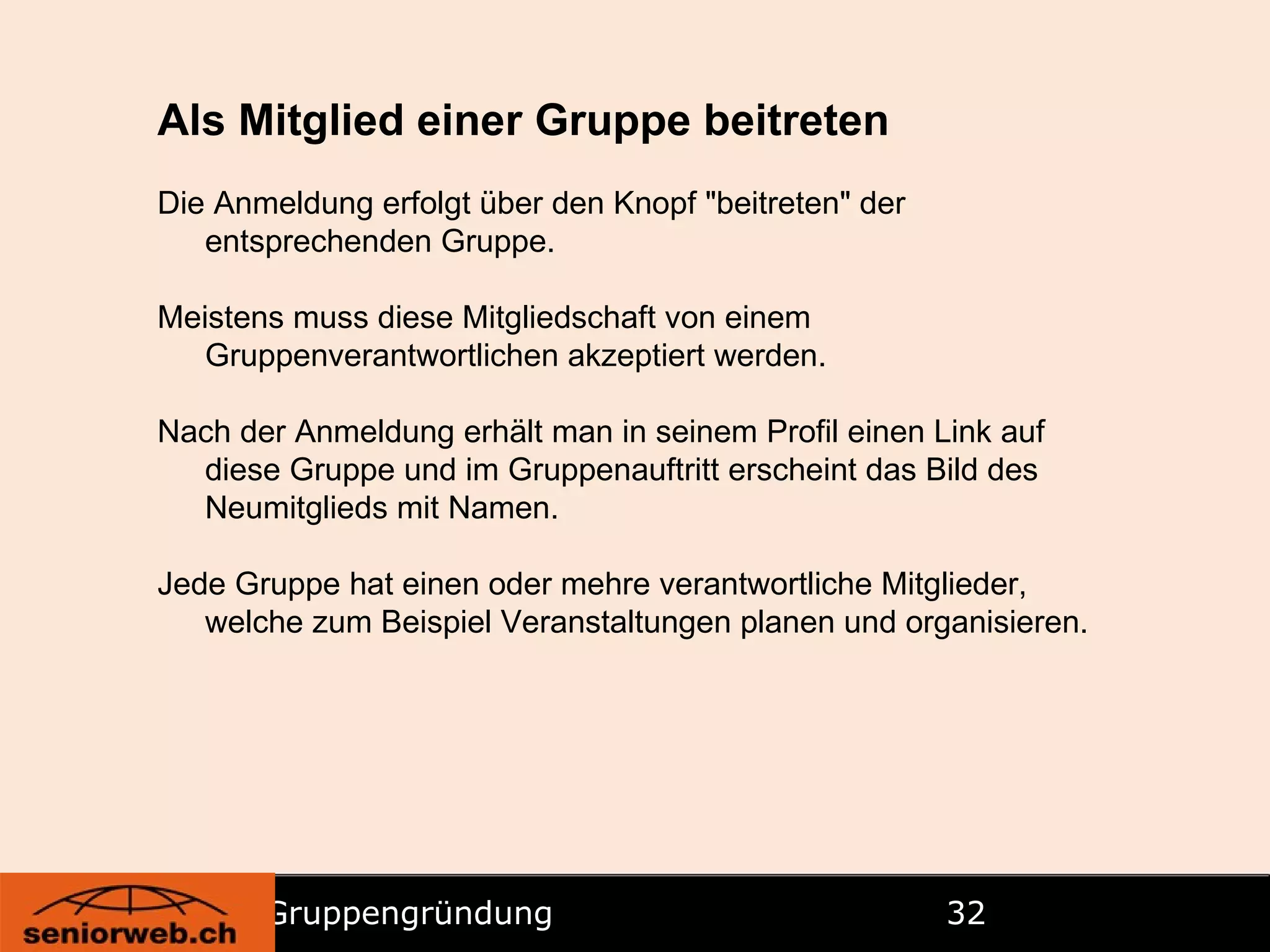 Gruppengründung   Als Mitglied einer Gruppe beitreten Die Anmeldung erfolgt über den Knopf "beitreten" der entsprechenden Gruppe. Meistens muss diese Mitgliedschaft von einem Gruppenverantwortlichen akzeptiert werden. Nach der Anmeldung erhält man in seinem Profil einen Link auf diese Gruppe und im Gruppenauftritt erscheint das Bild des Neumitglieds mit Namen. Jede Gruppe hat einen oder mehre verantwortliche Mitglieder, welche zum Beispiel Veranstaltungen planen und organisieren. 