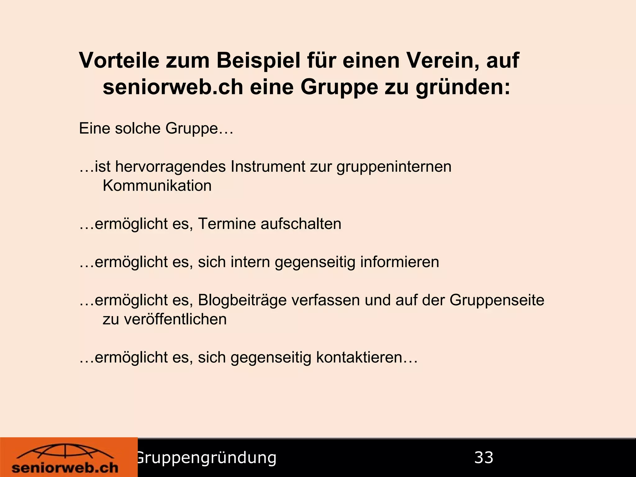 Gruppengründung   Vorteile zum Beispiel für einen Verein, auf seniorweb.ch eine Gruppe zu gründen: Eine solche Gruppe… … ist hervorragendes Instrument zur gruppeninternen Kommunikation … ermöglicht es, Termine aufschalten … ermöglicht es, sich intern gegenseitig informieren … ermöglicht es, Blogbeiträge verfassen und auf der Gruppenseite zu veröffentlichen … ermöglicht es, sich gegenseitig kontaktieren… 