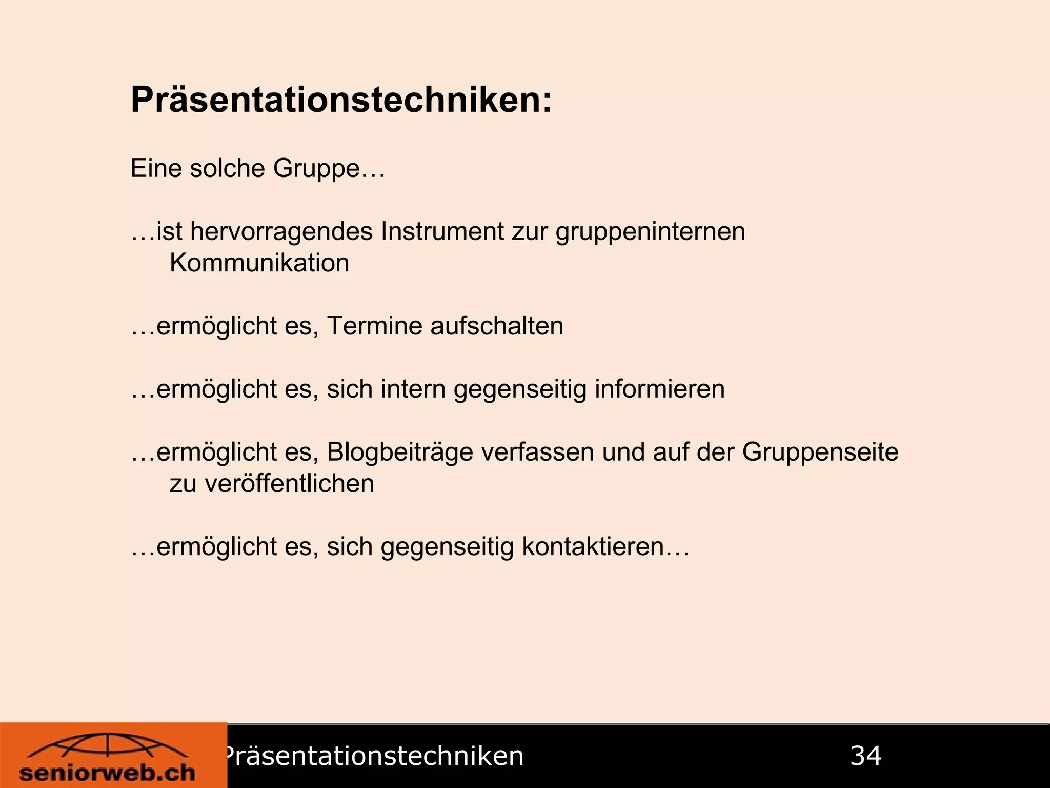 Präsentationstechniken   Präsentationstechniken: Eine solche Gruppe… … ist hervorragendes Instrument zur gruppeninternen Kommunikation … ermöglicht es, Termine aufschalten … ermöglicht es, sich intern gegenseitig informieren … ermöglicht es, Blogbeiträge verfassen und auf der Gruppenseite zu veröffentlichen … ermöglicht es, sich gegenseitig kontaktieren… 