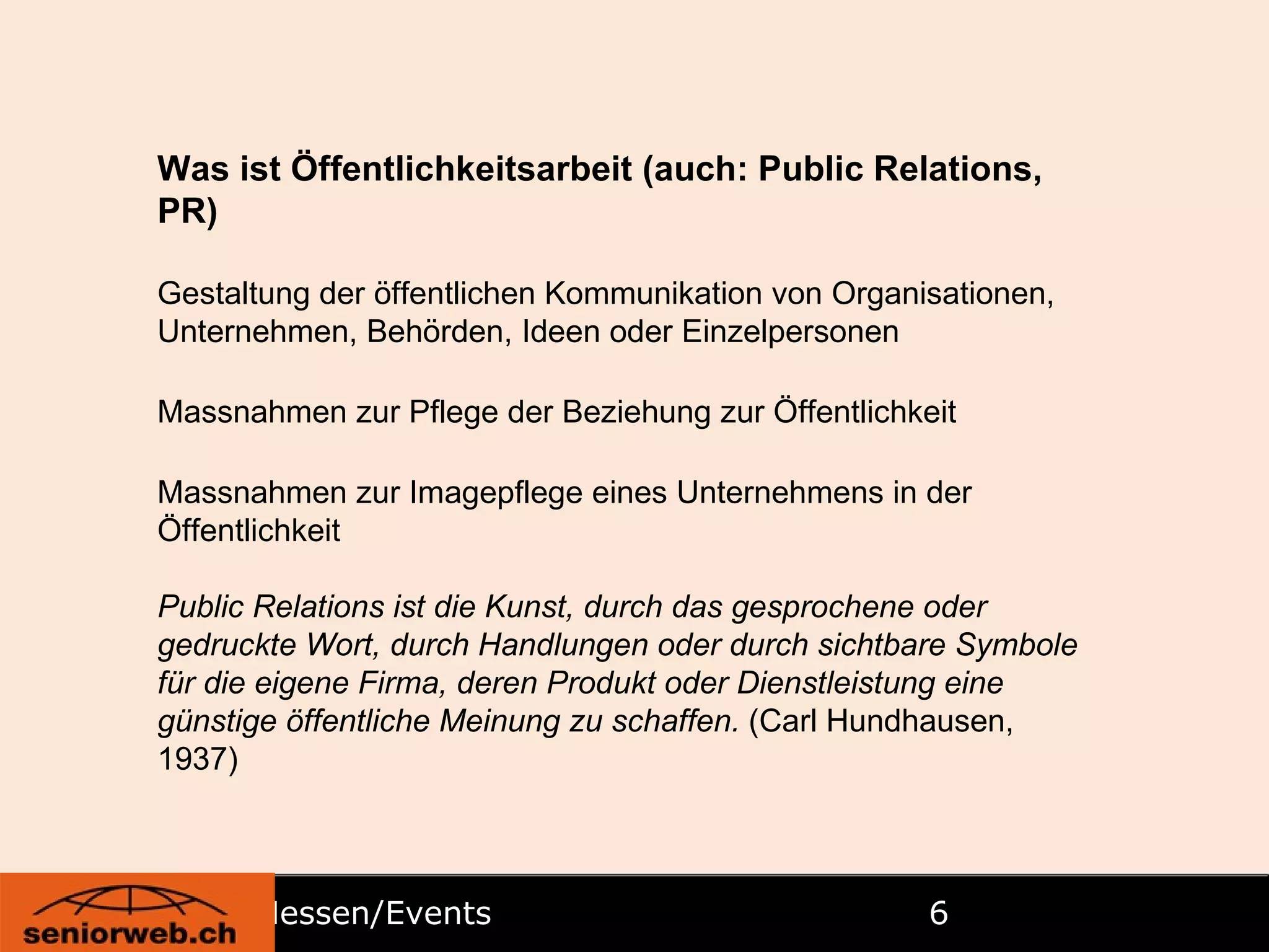 Messen/Events  Was ist Öffentlichkeitsarbeit (auch: Public Relations, PR) Gestaltung der öffentlichen Kommunikation von Organisationen, Unternehmen, Behörden, Ideen oder Einzelpersonen  Massnahmen zur Pflege der Beziehung zur Öffentlichkeit  Massnahmen zur Imagepflege eines Unternehmens in der Öffentlichkeit  Public Relations ist die Kunst, durch das gesprochene oder gedruckte Wort, durch Handlungen oder durch sichtbare Symbole für die eigene Firma, deren Produkt oder Dienstleistung eine günstige öffentliche Meinung zu schaffen.  (Carl Hundhausen, 1937) 
