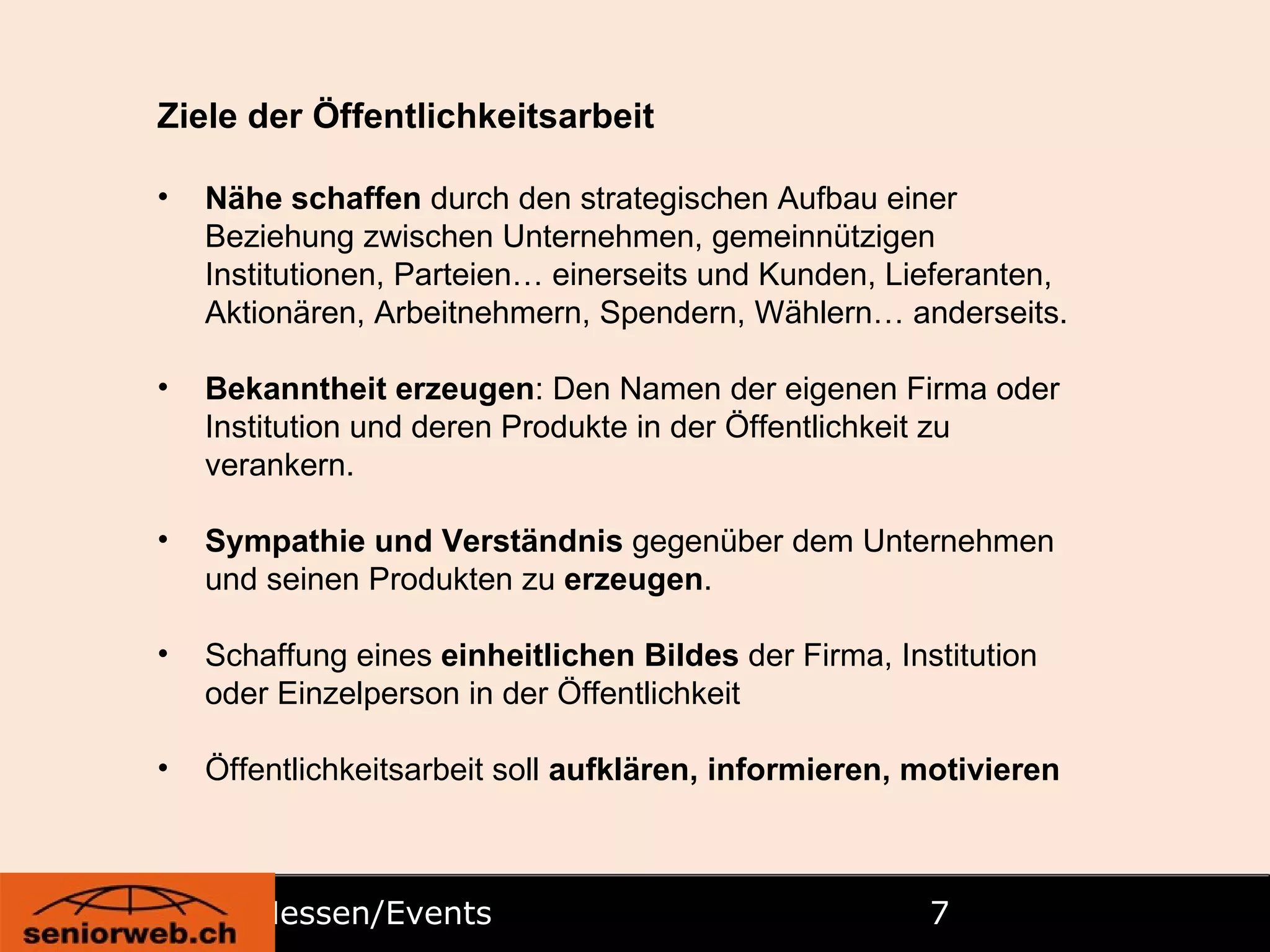 Messen/Events  Ziele der Öffentlichkeitsarbeit Nähe schaffen  durch den strategischen Aufbau einer Beziehung zwischen Unternehmen, gemeinnützigen Institutionen, Parteien… einerseits und Kunden, Lieferanten, Aktionären, Arbeitnehmern, Spendern, Wählern… anderseits. Bekanntheit erzeugen : Den Namen der eigenen Firma oder Institution und deren Produkte in der Öffentlichkeit zu verankern. Sympathie und Verständnis  gegenüber dem Unternehmen und seinen Produkten zu  erzeugen . Schaffung eines  einheitlichen Bildes  der Firma, Institution oder Einzelperson in der Öffentlichkeit Öffentlichkeitsarbeit soll  aufklären, informieren, motivieren 