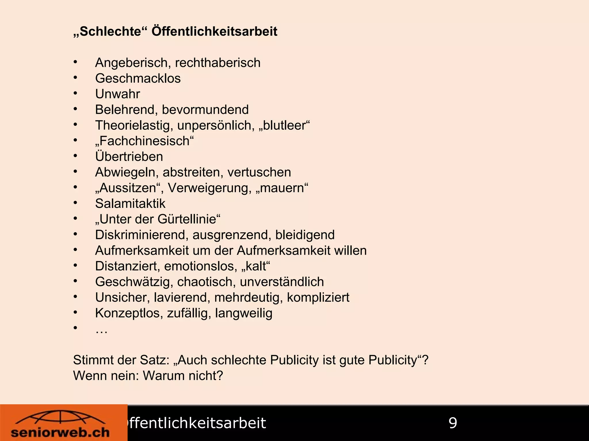 Öffentlichkeitsarbeit   „ Schlechte“  Öffentlichkeitsarbeit Angeberisch, rechthaberisch Geschmacklos Unwahr Belehrend, bevormundend Theorielastig, unpersönlich, „blutleer“ „ Fachchinesisch“ Übertrieben Abwiegeln, abstreiten, vertuschen „ Aussitzen“, Verweigerung, „mauern“ Salamitaktik „ Unter der Gürtellinie“ Diskriminierend, ausgrenzend, bleidigend Aufmerksamkeit um der Aufmerksamkeit willen Distanziert, emotionslos, „kalt“ Geschwätzig, chaotisch, unverständlich Unsicher, lavierend, mehrdeutig, kompliziert Konzeptlos, zufällig, langweilig … Stimmt der Satz: „Auch schlechte Publicity ist gute Publicity“? Wenn nein: Warum nicht? 