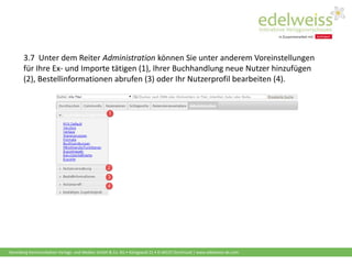 Harenberg Kommunikation Verlags- und Medien GmbH & Co. KG • Königswall 21 • D-44137 Dortmund | www.edelweiss-de.com
3.7 Unter dem Reiter Administration können Sie unter anderem Voreinstellungen
für Ihre Ex- und Importe tätigen (1), Ihrer Buchhandlung neue Nutzer hinzufügen
(2), Bestellinformationen abrufen (3) oder Ihr Nutzerprofil bearbeiten (4).
 