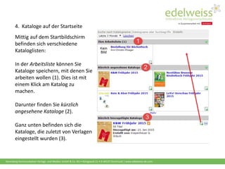 Harenberg Kommunikation Verlags- und Medien GmbH & Co. KG • Königswall 21 • D-44137 Dortmund | www.edelweiss-de.com
4. Kataloge auf der Startseite
Mittig auf dem Startbildschirm
befinden sich verschiedene
Kataloglisten:
In der Arbeitsliste können Sie
Kataloge speichern, mit denen Sie
arbeiten wollen (1). Dies ist mit
einem Klick am Katalog zu
machen.
Darunter finden Sie kürzlich
angesehene Kataloge (2).
Ganz unten befinden sich die
Kataloge, die zuletzt von Verlagen
eingestellt wurden (3).
 