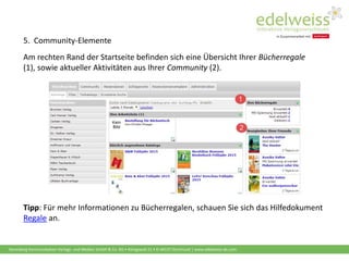 Harenberg Kommunikation Verlags- und Medien GmbH & Co. KG • Königswall 21 • D-44137 Dortmund | www.edelweiss-de.com
5. Community-Elemente
Am rechten Rand der Startseite befinden sich eine Übersicht Ihrer Bücherregale
(1), sowie aktueller Aktivitäten aus Ihrer Community (2).
Tipp: Für mehr Informationen zu Bücherregalen, schauen Sie sich das Hilfedokument
Regale an.
 