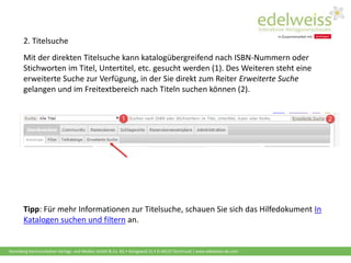Harenberg Kommunikation Verlags- und Medien GmbH & Co. KG • Königswall 21 • D-44137 Dortmund | www.edelweiss-de.com
Mit der direkten Titelsuche kann katalogübergreifend nach ISBN-Nummern oder
Stichworten im Titel, Untertitel, etc. gesucht werden (1). Des Weiteren steht eine
erweiterte Suche zur Verfügung, in der Sie direkt zum Reiter Erweiterte Suche
gelangen und im Freitextbereich nach Titeln suchen können (2).
2. Titelsuche
Tipp: Für mehr Informationen zur Titelsuche, schauen Sie sich das Hilfedokument In
Katalogen suchen und filtern an.
 