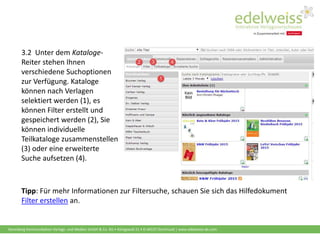 Harenberg Kommunikation Verlags- und Medien GmbH & Co. KG • Königswall 21 • D-44137 Dortmund | www.edelweiss-de.com
3.2 Unter dem Kataloge-
Reiter stehen Ihnen
verschiedene Suchoptionen
zur Verfügung. Kataloge
können nach Verlagen
selektiert werden (1), es
können Filter erstellt und
gespeichert werden (2), Sie
können individuelle
Teilkataloge zusammenstellen
(3) oder eine erweiterte
Suche aufsetzen (4).
Tipp: Für mehr Informationen zur Filtersuche, schauen Sie sich das Hilfedokument
Filter erstellen an.
 