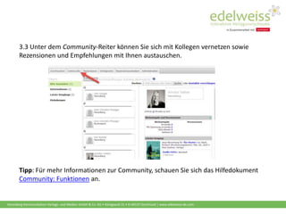 Harenberg Kommunikation Verlags- und Medien GmbH & Co. KG • Königswall 21 • D-44137 Dortmund | www.edelweiss-de.com
3.3 Unter dem Community-Reiter können Sie sich mit Kollegen vernetzen sowie
Rezensionen und Empfehlungen mit Ihnen austauschen.
Tipp: Für mehr Informationen zur Community, schauen Sie sich das Hilfedokument
Community: Funktionen an.
 