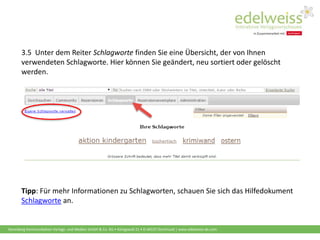 Harenberg Kommunikation Verlags- und Medien GmbH & Co. KG • Königswall 21 • D-44137 Dortmund | www.edelweiss-de.com
3.5 Unter dem Reiter Schlagworte finden Sie eine Übersicht, der von Ihnen
verwendeten Schlagworte. Hier können Sie geändert, neu sortiert oder gelöscht
werden.
Tipp: Für mehr Informationen zu Schlagworten, schauen Sie sich das Hilfedokument
Schlagworte an.
 