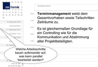 Terminmanagement weist dem
Gesamtvorhaben sowie Teilschritten
Zeiträume zu.

Es ist gleichermaßen Grundlage für
ein Controlling wie für die
Kommunikation und Abstimmung
aller Projektbeteiligten.
Welche Arbeitsschritte
bauen aufeinander auf,
was kann parallel
bearbeitet werden?

 