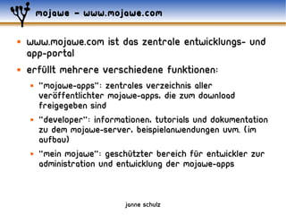 mojawe – www.mojawe.com

   www.mojawe.com ist das zentrale entwicklungs- und
    app-portal
   erfüllt mehrere verschiedene funktionen:
       "mojawe-apps": zentrales verzeichnis aller
           ..
        veroffentlichter mojawe-apps, die zum download
        freigegeben sind
       "developer": informationen, tutorials und dokumentation
        zu dem mojawe-server, beispielanwendungen uvm. (im
        aufbau)
       "Mein mojawe": geschützter bereich für entwickler zur
        administration und entwicklung der mojawe-apps


                            janne schulz
 