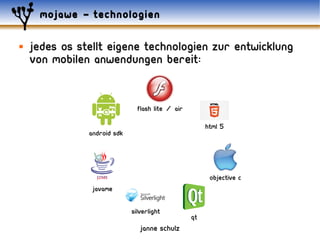 mojawe – technologien

   jedes os stellt eigene technologien zur entwicklung
    von mobilen anwendungen bereit:


                               Flash Lite / AIR

                                                       HTML 5
               Android SDK




                                                        Objective C
                JavaME


                             Silverlight
                                                  Qt
                                janne schulz
 