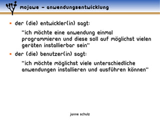 mojawe – anwendungsentwicklung

   der (die) entwickler(in) sagt:
             ..
      "ich mochte eine anwendung einmal ..
      programmieren und diese soll auf moglichst vielen
          ..
      geraten installierbar sein"
   Der (die) benutzer(in) sagt:
             ..      ..
      "ich mochte moglichst viele unterschiedliche
                                                 ..
      anwendungen installieren und ausführen konnen"




                        janne schulz
 
