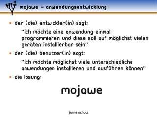mojawe – anwendungsentwicklung

   der (die) entwickler(in) sagt:
               ..
       "ich mochte eine anwendung einmal ..
       programmieren und diese soll auf moglichst vielen
            ..
       geraten installierbar sein"
   Der (die) benutzer(in) sagt:
               ..     ..
       "ich mochte moglichst viele unterschiedliche
                                                  ..
       anwendungen installieren und ausführen konnen"
         ..
   die losung:

                      mojawe
                         janne schulz
 