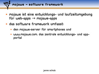 mojawe – software framework

   mojawe ist eine entwicklungs- und laufzeitumgebung
    für web-apps → mojawe-apps
   das software framework umfasst:
       den mojawe-server für smartphones und
       www.mojawe.com, das zentrale entwicklungs- und app-
        portal




                            janne schulz
 
