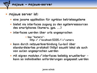 mojawe – mojawe-server

   mojawe server ist:
       eine javame applikation für symbian betriebssysteme
       bietet via interfaces zugang zu den systemressourcen
        des smartphones (kamera, gps, …)
       interfaces werden über urls angesprochen
                    bsp "kamera":
                       http://localhost:5335/i/camera
       kann durch netzwerkverbindung (w-lan) über
        standardisiertes protokoll (http) sowohl lokal als auch
        von außen angesprochen werden
       mit eignen modulen/interfaces beliebig erweiterbar –
        kann so individuellen anforderungen angepasst werden

                               janne schulz
 