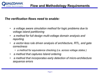 Page 5
The verification flows need to enable:
• a voltage aware simulation method for logic problems due to
voltage island partitioning
• a method for full design multi-voltage domain analysis and
reporting
• a vector-less rule driven analysis of architecture, RTL, and gate
correctness
• a method for equivalence checking (i.e. across voltage states )
• a method that captures Island ordering
• a method that incorporates early detection of micro-architecture
sequence errors
Flow and Methodology Requirements
 