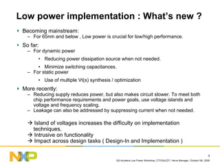 Si2-Accelera Low Power Workshop, CTO/SoCDT, Herve Menager, October 5th, 2006
3
Low power implementation : What’s new ?
Becoming mainstream:
– For 65nm and below , Low power is crucial for low/high performance.
So far:
– For dynamic power
• Reducing power dissipation source when not needed.
• Minimize switching capacitances.
– For static power
• Use of multiple Vt(s) synthesis / optimization
More recently:
– Reducing supply reduces power, but also makes circuit slower. To meet both
chip performance requirements and power goals, use voltage islands and
voltage and frequency scaling.
– Leakage can also be addressed by suppressing current when not needed.
Island of voltages increases the difficulty on implementation
techniques.
Intrusive on functionality
Impact across design tasks ( Design-In and Implementation )
 