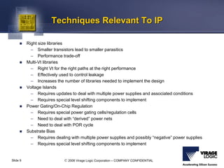 © 2006 Virage Logic Corporation – COMPANY CONFIDENTIALSlide 9
Techniques Relevant To IPTechniques Relevant To IP
Right size libraries
– Smaller transistors lead to smaller parasitics
– Performance trade-off
Multi-Vt libraries
– Right Vt for the right paths at the right performance
– Effectively used to control leakage
– Increases the number of libraries needed to implement the design
Voltage Islands
– Requires updates to deal with multiple power supplies and associated conditions
– Requires special level shifting components to implement
Power Gating/On-Chip Regulation
– Requires special power gating cells/regulation cells
– Need to deal with “derived” power nets
– Need to deal with POR cycle
Substrate Bias
– Requires dealing with multiple power supplies and possibly “negative” power supplies
– Requires special level shifting components to implement
 