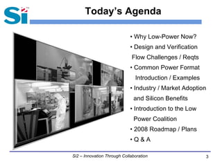 3Si2 – Innovation Through Collaboration
Today’s Agenda
• Why Low-Power Now?
• Design and Verification
Flow Challenges / Reqts
• Common Power Format
Introduction / Examples
• Industry / Market Adoption
and Silicon Benefits
• Introduction to the Low
Power Coalition
• 2008 Roadmap / Plans
• Q & A
 