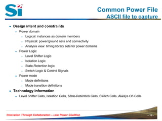 – 10 –Innovation Through Collaboration – 10 –Innovation Through Collaboration – Low Power Coalition
Common Power File
ASCII file to capture
● Design intent and constraints
Power domain
Logical: instances as domain members
Physical: power/ground nets and connectivity
Analysis view: timing library sets for power domains
Power Logic
Level Shifter Logic
Isolation Logic
State-Retention logic
Switch Logic & Control Signals
Power mode
Mode definitions
Mode transition definitions
● Technology information
Level Shifter Cells, Isolation Cells, State-Retention Cells, Switch Cells, Always On Cells
 