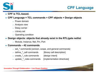 – 11 –Innovation Through Collaboration – 11 –Innovation Through Collaboration – Low Power Coalition
CPF Language
● CPF is TCL-based.
● CPF Language = TCL commands + CPF objects + Design objects
Power domain
Analysis view
Delay corner
Library set
Operating condition
● Design objects: objects that already exist in the RTL/gate netlist
Module, Instance, Net, Pin, Port
● Commands – 42 commands
set_* commands [version, scope, and general commands]
define_*_cell commands [library cell description]
create_*_rule commands [design intent]
update_*_rules commands [implementation directives]
 