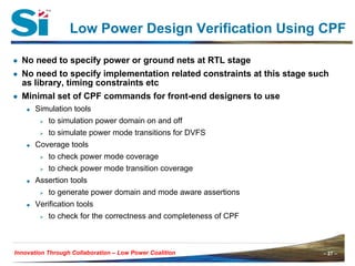 – 27 –Innovation Through Collaboration – 27 –Innovation Through Collaboration – Low Power Coalition
Low Power Design Verification Using CPF
● No need to specify power or ground nets at RTL stage
● No need to specify implementation related constraints at this stage such
as library, timing constraints etc
● Minimal set of CPF commands for front-end designers to use
Simulation tools
to simulation power domain on and off
to simulate power mode transitions for DVFS
Coverage tools
to check power mode coverage
to check power mode transition coverage
Assertion tools
to generate power domain and mode aware assertions
Verification tools
to check for the correctness and completeness of CPF
 