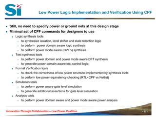 – 33 –Innovation Through Collaboration – 33 –Innovation Through Collaboration – Low Power Coalition
Low Power Logic Implementation and Verification Using CPF
● Still, no need to specify power or ground nets at this design stage
● Minimal set of CPF commands for designers to use
Logic synthesis tools
to synthesize isolation, level shifter and state retention logic
to perform power domain aware logic synthesis
to perform power mode aware (DVFS) synthesis
Test synthesis tools
to perform power domain and power mode aware DFT synthesis
to generate power domain aware test control logic
Formal Verification tools
to check the correctness of low power structural implemented by synthesis tools
to perform low power equivalency checking (RTL+CPF vs Netlist)
Simulation tools
to perform power aware gate level simulation
to generate additional assertions for gate level simulation
Analysis tools
to perform power domain aware and power mode aware power analysis
 