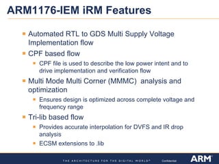 Confidential
ARM1176-IEM iRM Features
Automated RTL to GDS Multi Supply Voltage
Implementation flow
CPF based flow
CPF file is used to describe the low power intent and to
drive implementation and verification flow
Multi Mode Multi Corner (MMMC) analysis and
optimization
Ensures design is optimized across complete voltage and
frequency range
Tri-lib based flow
Provides accurate interpolation for DVFS and IR drop
analysis
ECSM extensions to .lib
 