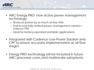 Copyright© 2007. ARC International. All rights reserved.
• ARC Energy PRO: new active power management
technology
– Reduces power by as much as four fold
– End-to-end fully verified power management solution –
reduces TTM
– Ideal for battery-operated portable applications
• Integrated with Cadence Low-Power Solution and
CPF to ensure accurate implementation at all flow
stages
• Energy PRO technology will be included in future
ARC processor cores and multimedia subsystems
 