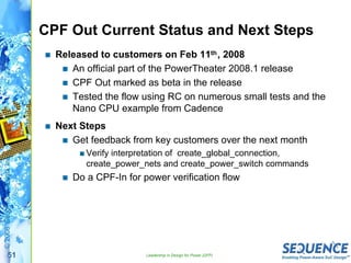 51
©2008SequenceDesign,Inc.
CPF Out Current Status and Next Steps
Released to customers on Feb 11th, 2008
An official part of the PowerTheater 2008.1 release
CPF Out marked as beta in the release
Tested the flow using RC on numerous small tests and the
Nano CPU example from Cadence
Next Steps
Get feedback from key customers over the next month
Verify interpretation of create_global_connection,
create_power_nets and create_power_switch commands
Do a CPF-In for power verification flow
Leadership in Design for Power (DFP)
 