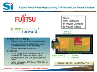 – 50 –Innovation Through Collaboration – 50 –Innovation Through Collaboration – Low Power Coalition
50
Fujitsu Proof Point Project Using CPF Based Low Power Solution
CPU1 CPU2peripherals
Power Switch
90nm
940K instances
11 Power Domains
19 Power Modes
Power
Domains
● Verified with test design
PSO functional verification with simulation
Low power structural and physical check
(Shifters/Isolators/Power switches)
Domain aware place and route
● Conclusion
Functional verification is necessary for
complex PSO design for design bugs
Structural check with CPF could verify LP
design
Fujitsu will support CPF-based ASIC flow for
their customers Silicon Proven September ‘07Silicon Proven September ‘07
DVFS
 