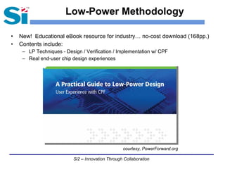 Si2 – Innovation Through Collaboration
Low-Power Methodology
• New! Educational eBook resource for industry… no-cost download (168pp.)
• Contents include:
– LP Techniques - Design / Verification / Implementation w/ CPF
– Real end-user chip design experiences
courtesy, PowerForward.org
 