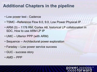 Additional Chapters in the pipeline
• Low power test - Cadence
• TSMC –Reference Flow 8.0, 9.0, Low Power Physical IP
• ARM (3) – 1176 RM, Cortex A8, historical LP collaboration in
SDC, How to use ARM LP IP
• UMC – Ulterior PPP (with ARM)
• Sequence -- Architectural power exploration
• Faraday – Low power service success
• GUC - success story
• AMD – PPP
 