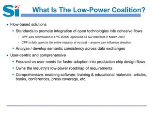 What Is The Low-Power Coalition?
● Flow-based solutions
 Standards to promote integration of open technologies into cohesive flows
 CPF was contributed to LPC 4Q'06, approved as Si2 standard in March 2007
 CPF is fully open to the entire industry at no cost – anyone can influence direction
 Analyze / develop semantic consistency across data exchanges
● User-centric and comprehensive
 Focused on user needs for faster adoption into production chip design flows
 Owns the industry's low-power roadmap of requirements
 Comprehensive: enabling software, training & educational materials, articles,
books, conferences, press coverage, etc.
 