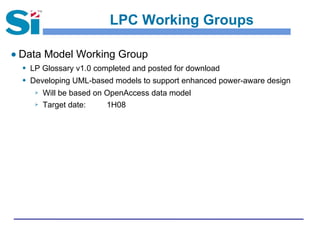 LPC Working Groups
● Data Model Working Group
 LP Glossary v1.0 completed and posted for download
 Developing UML-based models to support enhanced power-aware design
 Will be based on OpenAccess data model
 Target date: 1H08
 