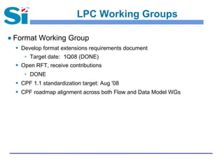 LPC Working Groups
● Format Working Group
 Develop format extensions requirements document
 Target date: 1Q08 (DONE)
 Open RFT, receive contributions
 DONE
 CPF 1.1 standardization target: Aug '08
 CPF roadmap alignment across both Flow and Data Model WGs
 