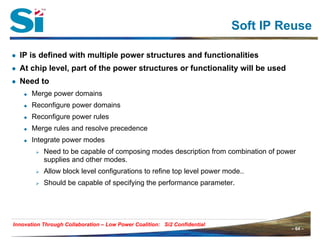 – 64 –Innovation Through Collaboration – 64 –
Innovation Through Collaboration – Low Power Coalition: Si2 Confidential
Soft IP Reuse
● IP is defined with multiple power structures and functionalities
● At chip level, part of the power structures or functionality will be used
● Need to
Merge power domains
Reconfigure power domains
Reconfigure power rules
Merge rules and resolve precedence
Integrate power modes
Need to be capable of composing modes description from combination of power
supplies and other modes.
Allow block level configurations to refine top level power mode..
Should be capable of specifying the performance parameter.
 
