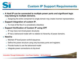 – 67 –Innovation Through Collaboration – 67 –
Innovation Through Collaboration – Low Power Coalition: Si2 Confidential
Custom IP Support Requirements
● A Hard IP can be connected to multiple power ports and significant logic
may belong to multiple domains.
Assigning the entire component to single domain may create incorrect representation.
● Support integration of custom IP.
To most of the flow it is considered a blackbox
● Support Verification of Custom IP using CPF
IP may have non-trivial power structures
IP has a behavioral model with no relation to hierarchy of power domains.
● Need to
Maintain IP level power control sequence.
Define the power structure using only boundary ports and registers.
Provide hooks to use the behavioral model
Integrate power connections at chip level
 