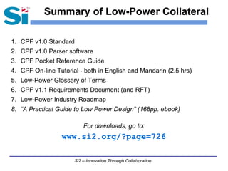Si2 – Innovation Through Collaboration
Summary of Low-Power Collateral
1. CPF v1.0 Standard
2. CPF v1.0 Parser software
3. CPF Pocket Reference Guide
4. CPF On-line Tutorial - both in English and Mandarin (2.5 hrs)
5. Low-Power Glossary of Terms
6. CPF v1.1 Requirements Document (and RFT)
7. Low-Power Industry Roadmap
8. “A Practical Guide to Low Power Design” (168pp. ebook)
For downloads, go to:
www.si2.org/?page=726
 