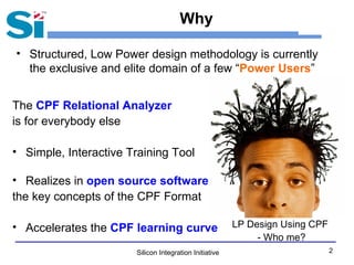 Silicon Integration Initiative 2
Why
• Structured, Low Power design methodology is currently
the exclusive and elite domain of a few “Power Users”
The CPF Relational Analyzer
is for everybody else
• Simple, Interactive Training Tool
• Realizes in open source software
the key concepts of the CPF Format
• Accelerates the CPF learning curve LP Design Using CPF
- Who me?
 