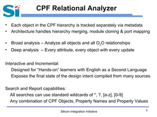 Silicon Integration Initiative 7
CPF Relational Analyzer
• Each object in the CPF hierarchy is tracked separately via metadata
• Architecture handles hierarchy merging, module cloning & port mapping
• Broad analysis – Analyze all objects and all O2O relationships
• Deep analysis – Every attribute, every object with every update
Interactive and Incremental:
Designed for “Hands-on” learners with English as a Second Language
Exposes the final state of the design intent compiled from many sources
Search and Report capabilities:
All searches can use standard wildcards of *, ?, [a-z], [0-9]
Any combination of CPF Objects, Property Names and Property Values
 
